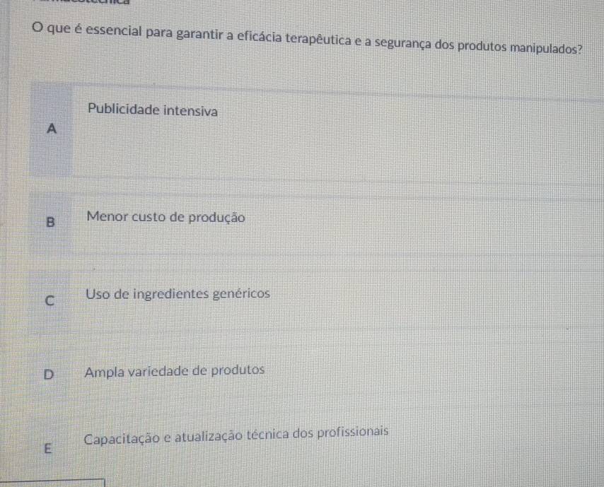 que é essencial para garantir a eficácia terapêutica e a segurança dos produtos manipulados?
Publicidade intensiva
A
B Menor custo de produção
C Uso de ingredientes genéricos
Ampla variedade de produtos
Capacitação e atualização técnica dos profissionais