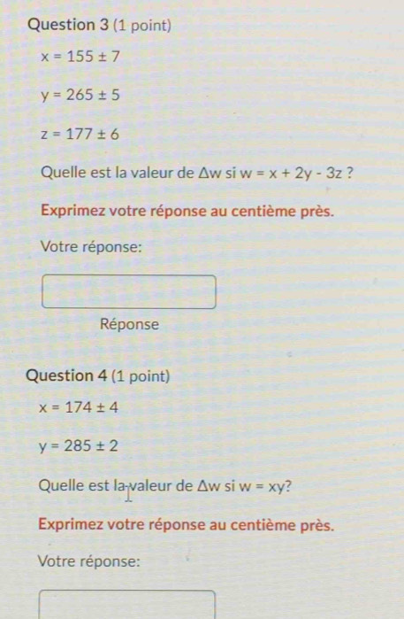 x=155± 7
y=265± 5
z=177± 6
Quelle est la valeur de △ wsiw=x+2y-3z ? 
Exprimez votre réponse au centième près. 
Votre réponse: 
Réponse 
Question 4 (1 point)
x=174± 4
y=285± 2
Quelle est la valeur de △ w si w=xy ? 
Exprimez votre réponse au centième près. 
Votre réponse: