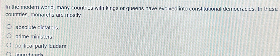 In the modern world, many countries with kings or queens have evolved into constitutional democracies. In these
countries, monarchs are mostly
absolute dictators.
prime ministers.
political party leaders.