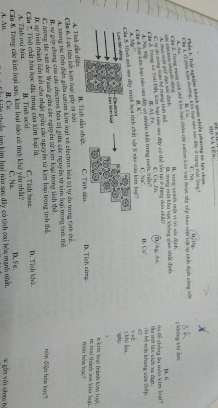 họ và tên:
_
Phần I: Trác nghiệm khách quan nhiều phương án lựa chọn.
D,Hg.
Cầu 1. O điều kiện thường, kim loại nào sau đây ở trang thái lỏng?
B. Cu. C. Na.
Cầu 2. Trong mạng tỉnh thể kim loại chứa các cation kim loại được sắp xếp theo một trật tự nhất định cùng với
A. Aus.
B. xung quanh một vị trí xác định. 3 không khí ẩm.
các electron chuyền động
A. theo một quỹ đạo xác định.
D. trong một khu vực không gian nhất định. D. 6.
C. tự do trong toàn bộ mạng tinh thể,
C. Cu, Zn. D, Ag, Au. óa để chống ăn mòn kim loại?
Cầu 3. Trong vô Trải Đất, kim loại nào sau đây có thể tôn tại ở dạng đơn chất?
A. Na, Mg. B. Al, Fe.
lầu mỡ lên xích xe đạp.
Câu 4. lon kim loại nào sau đây có nhiều nhất trong nước biển?
C. Na*. D. Ca⁺.
tin bề mặt khung cửa thép.
A. Mg²". B. K*.
u?
Câu 5. Hình ảnh sau đây minh họa tính chất vật lí nào của kim loại?
n về.
3 khí ẩm.
Lực tác động
Electron
1gày.
Ion kim loại
?
n kim loại thành kim loại.
m loại thành ion kim loại.
A. Tính dẫn điện. B. Tính dẫn nhiệt. C. Tính dẻo.
D. Tính cứng. mòn hóa học?
Câu 6. Lực liên kết kim loại gây ra bởi
A. tương tác tĩnh điện giữa cation kim loại và electron hóa trị tự do trong tinh thể.
B. sự góp chung của các electron hóa trị giữa các nguyên tử kim loại trong tinh thể.
C. tương tác van der Waals giữa các nguyên tử kim loại trong tinh thê.
D. sự hình thành liên kết cho nhận giữa các nguyên tử kim loại trong tinh thể.
nòn điện hóa học?
Câu 7. Tính chất hóa học đặc trưng của kim loại là.
C. Tính base.
A. Tính oxi hóa. B. Tính acid. D. Tính khử.
Câu 8. Trong các kim loại sau, kim loại nào có tính khử yếu nhất?
B. Cu.
C. Na. D. Fe.
A. Au.    gă n  ới nhau bộ
kiên  huẩn jon kim loại nào sau đây có tính oxi hóa mạnh nhất.