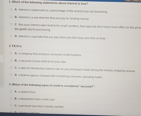 Which of the following statements about interest is true?
A. Interest is expressed as a percentage of the amount you are borrowing.
B. Interest is a one-time fee that you pay for lending money.
C. Because interest rates tend to be small numbers, they typically don't have much effect on the price
the goods you're purchasing.
D. Interest is a penalty that you pay when you don't pay your bills on time.
2. FICO is
A, a company that analyzes consumer credit histories.
B. a measure of your debt-to-income ratio.
C, a special introductory interest rate on any purchases made during the holiday shopping season.
D, a federal agency charged with monitoring consumer spending habits.
3. Which of the following types of credit is considered "secured?"
A. a student loan
B. a department store credit card
C. a personal loan from a family member
D s bomo mart s ã