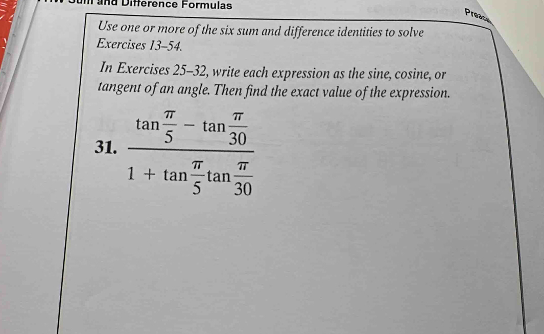 Tand Difference Formulas 
Preace 
Use one or more of the six sum and difference identities to solve 
Exercises 13-54. 
In Exercises 25-32 2, write each expression as the sine, cosine, or 
tangent of an angle. Then find the exact value of the expression. 
31. frac tan  π /5 -tan  π /30 1+tan  π /5 tan  π /30 