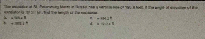 The escalator at St. Patersburg Metro in Russia has a vertical rise of 195 8 feet. If the angle of elevation of the
escalator is 10°21'36'' , find the length of the escalator.
a =963.4ft
C. approx 984.2ft
b. =1083in d approx 19124ft