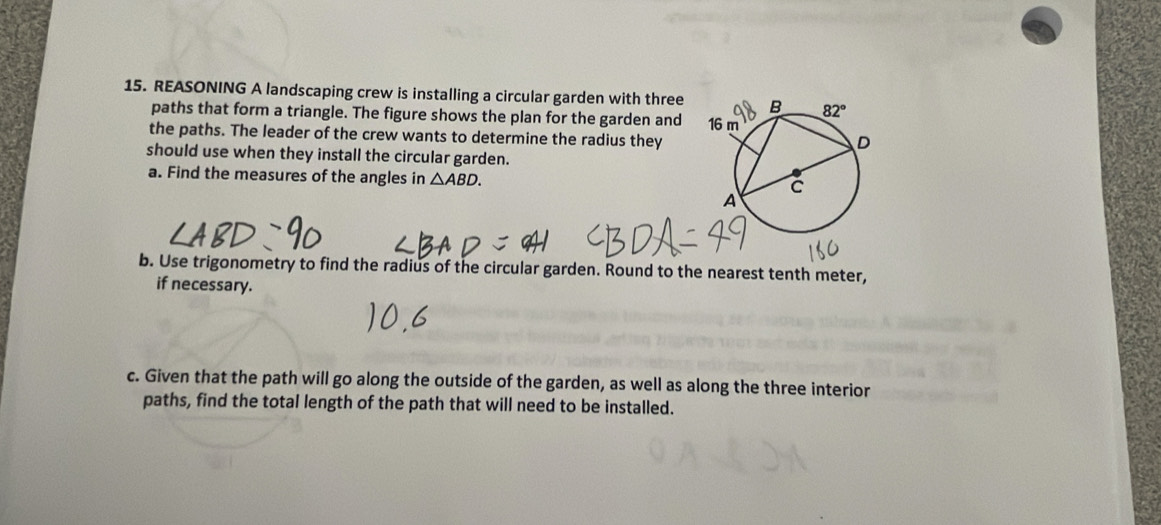 REASONING A landscaping crew is installing a circular garden with three 
paths that form a triangle. The figure shows the plan for the garden and
the paths. The leader of the crew wants to determine the radius they
should use when they install the circular garden.
a. Find the measures of the angles in △ ABD.
b. Use trigonometry to find the radius of the circular garden. Round to the nearest tenth meter,
if necessary.
c. Given that the path will go along the outside of the garden, as well as along the three interior
paths, find the total length of the path that will need to be installed.