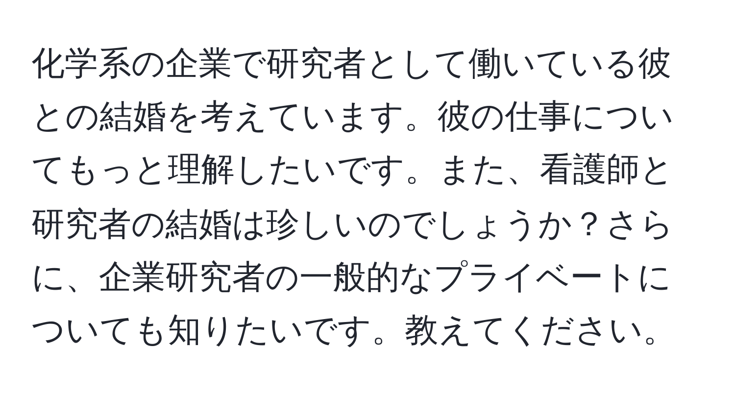 化学系の企業で研究者として働いている彼との結婚を考えています。彼の仕事についてもっと理解したいです。また、看護師と研究者の結婚は珍しいのでしょうか？さらに、企業研究者の一般的なプライベートについても知りたいです。教えてください。