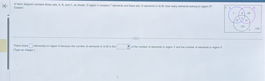 A Venn diagram contains three sets, A, B, and C, as shown. If region V contains 7 elements and there are 13 elements in A∩B, how many elements belong in region II? 
Explain' U A B 
I I ' 
ν 
IV v 
VII 
c VIII 
There is/are □ element(s) in region II because the number of elements in A∩B is the □ of the number of elements in region V and the number of elements in region II. 
(Type an integer.)