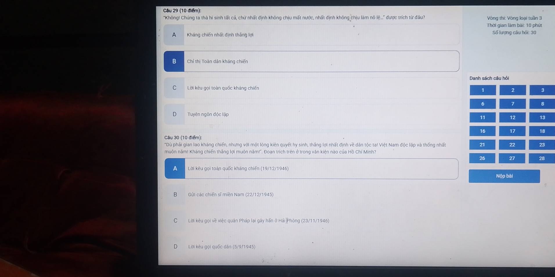 "Không! Chúng ta thà hi sinh tất cả, chứ nhất định không chịu mất nước, nhất định không chịu làm nô lệ..." được trích từ đầu? Vòng thi: Vòng loại tuần 3
Thời gian làm bài: 10 phút
A Kháng chiến nhất định thắng lợi Số lượng câu hỏi: 30
B Chỉ thị Toàn dān kháng chiến
Danh sách câu hỏi
C Lời kêu gọi toàn quốc kháng chiến 2 3
1
6 7 8
Tuyên ngôn độc lập
11 12 13
16 17 18
Câu 30 (10 điểm):
"Dù phải gian lao kháng chiến, nhưng với một lòng kiên quyết hy sinh, thắng lợi nhất định về dân tộc ta! Việt Nam độc lập và thống nhất 21 22 23
muôn năm! Kháng chiến thắng lợi muôn năm!". Đoạn trích trên ở trong văn kiện nào của Hồ Chí Minh?
26 27 28
A Lời kêu gọi toàn quốc kháng chiến (19/12/1946)
Nộp bài
B Gửi các chiến sĩ miền Nam (22/12/1945)
C Lời kêu gọi về việc quân Pháp lại gây hấn ở Hải Phòng (23/11/1946)
D Lời kêu gọi quốc dân (5/9/1945)