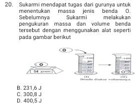 Sukarmi mendapat tugas dari gurunya untuk
menentukan massa jenis benda O.
Sebelumnya Sukarmi melakukan
pengukuran massa dan volume benda
tersebut dengan menggunakan alat seperti
pada gambar berikut
B. 231,6 J
C. 300,8 J
D. 400,5 J