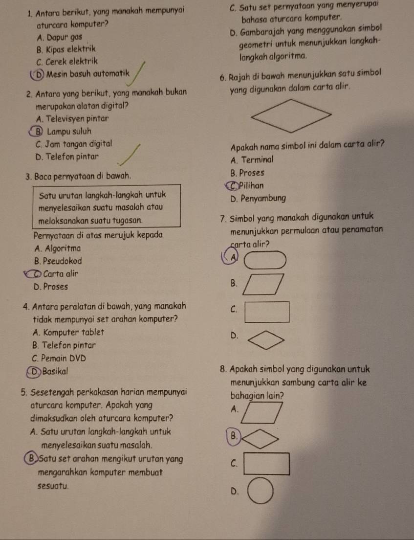 Antara berikut, yang manakah mempunyai C. Satu set pernyataan yang menyerupai
aturcara komputer? bahasa aturcara komputer.
A. Dapur gas D. Gambarajah yang menggunakan simbol
B. Kipas elektrik geometri untuk menunjukkan langkah-
C. Cerek elektrik langkah algoritma.
D Mesin basuh automatik
6. Rajah di bawah menunjukkan satu simbol
2. Antara yang berikut, yang manakah bukan yang digunakan dalam carta alir.
merupakan alatan digital?
A. Televisyen pintar
B Lampu suluh
C. Jam tangan digital
D. Telefon pintar Apakah nama simbol ini dalam carta alir?
A. Terminal
3. Baca pernyataan di bawah. B. Proses
C Pilihan
Satu urutan langkah-langkah untuk D. Penyambung
menyelesaikan suatu masalah atau
melaksanakan suatu tugasan. 7. Simbol yang manakah digunakan untuk
Pernyataan di atas merujuk kepada menunjukkan permuloan atau penamatan
A. Algoritma carta alir?
B. Pseudokod
A
O Carta alir
D. Proses
B.
4. Antara peralatan di bawah, yang manakah C.
tidak mempunyai set arahan komputer?
A. Komputer tablet
D.
B. Telefon pintar
C. Pemain DVD
D Basikal 8. Apakah simbol yang digunakan untuk
menunjukkan sambung carta alir ke
5. Sesetengah perkakasan harian mempunyai bahagian lain?
aturcara komputer. Apakah yang
A.
dimaksudkan oleh aturcara komputer?
A. Satu urutan langkah-langkah untuk
B.
menyelesaikan suatu masalah.
B Satu set arahan mengikut urutan yang C.
mengarahkan komputer membuat
sesuatu.
D.