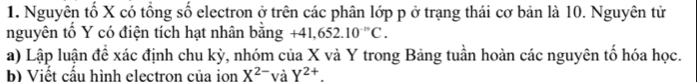 Nguyên tố X có tổng số electron ở trên các phân lớp p ở trạng thái cơ bản là 10. Nguyên tử 
nguyên tố Y có điện tích hạt nhân bằng +41,652.10^(-m)C. 
a) Lập luận để xác định chu kỳ, nhóm của X và Y trong Bảng tuần hoàn các nguyên tố hóa học. 
b) Viết cầu hình electron của ion X^(2-) và Y^(2+).