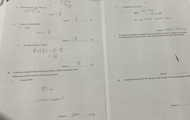 Given that sin a= 12/13  , find cas o. ii. a circular plot. (Use -frac 383 
Answer: _[2] 
b. Hence, or otherwise find 
i tan o 
Answor_ 
b. The length of a rectangle is measured correct to 2 significans figures as 2600cm and its width of this rectangle 
Answer: _[1] is measured correct to nearest meter as 16m, find the smallest area in
m^3
ii the value of sin α + 5 cos α. 
Answer: _[2] 
8a. A man has enough boundary fencing to enclose a field of perimeter 440 m
What areas would he enclose if he had surrounded Answer: 
_ 
a square field, 
92. A man buys an article for $51 and sells it later for $68. Find his perventage of prof 
Answer 
_ 
Answer: _ m^2 [2]
