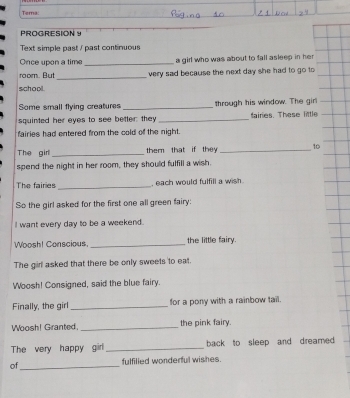 Tema: 
PROGRESION Y 
Text simple past / past continuous 
Once upon a time _a girl who was about to fall asleep in her 
room. But_ very sad because the next day she had to go to 
school. 
Some small flying creatures _through his window. The girl 
squinted her eyes to see better: they _faires. These little 
fairies had entered from the cold of the night. 
The girl_ them that if they _ 10
spend the night in her room, they should fulfill a wish. 
The fairies _, each would fulfill a wish . 
So the girl asked for the first one all green fairy: 
I want every day to be a weekend. 
Woosh! Conscious,_ the little fairy 
The girl asked that there be only sweets to eat. 
Woosh! Consigned, said the blue fairy. 
Finally, the girl _for a pony with a rainbow tail. 
Woosh! Granted, _the pink fairy. 
The very happy girl_ back to sleep and dreamed 
of_ fulfilied wonderful wishes.