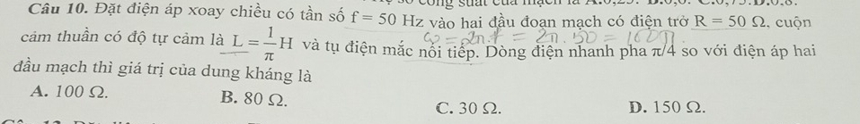 cong suất của mạcn
Câu 10. Đặt điện áp xoay chiều có tần số f=50Hz z vào hai đầu đoạn mạch có điện trở R=50Omega , cuộn
cảm thuần có độ tự cảm laL= 1/π  H và tụ điện mắc nổi tiếp. Dòng điện nhanh pha π/4 so với điện áp hai
đầu mạch thì giá trị của dung kháng là
A. 100 Ω. B. 80 Ω.
C. 30 Ω. D. 150 Ω.