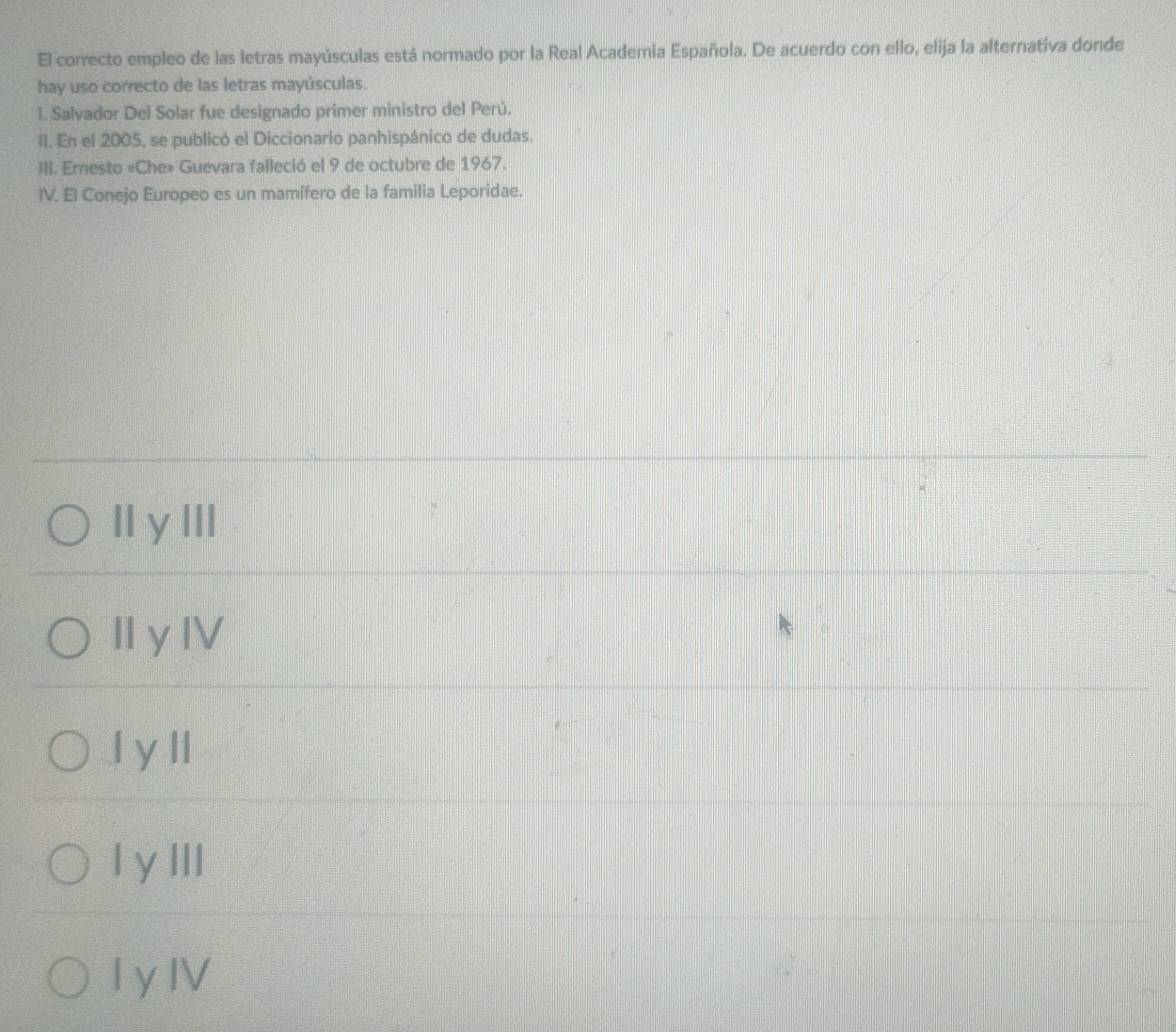 El correcto empleo de las letras mayúsculas está normado por la Real Academia Española. De acuerdo con ello, elija la alternativa donde
hay uso correcto de las letras mayúsculas.
I. Salvador Del Solar fue designado primer ministro del Perú.
II. En el 2005, se publicó el Diccionario panhispánico de dudas.
III. Ernesto «Che» Guevara falleció el 9 de octubre de 1967.
IV. El Conejo Europeo es un mamífero de la familia Leporidae.
II y lII
II yIV
l y Il
I yIII
I y IV