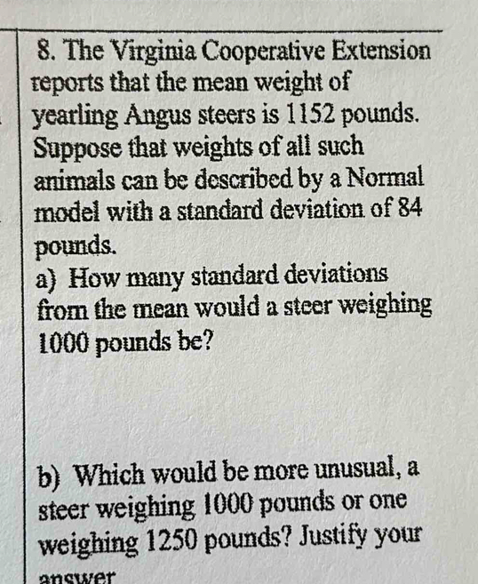 The Virginia Cooperative Extension 
reports that the mean weight of
yearling Angus steers is 1152 pounds. 
Suppose that weights of all such 
animals can be described by a Normal 
model with a standard deviation of 84
pounds. 
a) How many standard deviations 
from the mean would a steer weighing
1000 pounds be? 
b) Which would be more unusual, a 
steer weighing 1000 pounds or one 
weighing 1250 pounds? Justify your 
answer