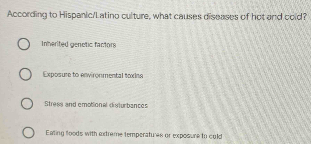 According to Hispanic/Latino culture, what causes diseases of hot and cold?
Inherited genetic factors
Exposure to environmental toxins
Stress and emotional disturbances
Eating foods with extreme temperatures or exposure to cold