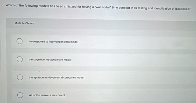 Which of the following models has been criticized for having a "wait-to-fail" time concept in its testing and identification of disabilities?
Multiple Choice
the response to intervention (RTI) model
the cognitive-metacognitive model
the aptitude-achievement discrepancy model
All of the answers are correct.