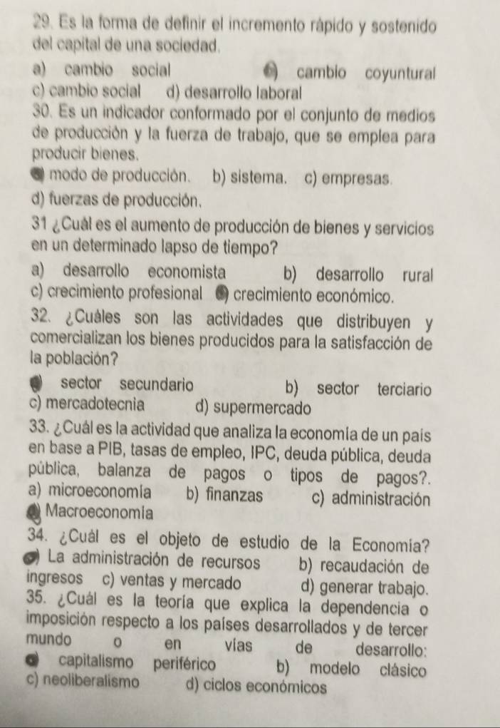 Es la forma de definir el incremento rápido y sostenido
del capital de una sociedad.
a) cambio social cambio coyuntural
c) cambio social d) desarrollo laboral
30. Es un indicador conformado por el conjunto de medios
de producción y la fuerza de trabajo, que se emplea para
producir bienes.
O modo de producción. b) sistema. c) empresas.
d) fuerzas de producción.
31 ¿Cuál es el aumento de producción de bienes y servicios
en un determinado lapso de tiempo?
a) desarrollo economista b) desarrollo rural
c) crecimiento profesional C) crecimiento económico.
32. ¿Cuáles son las actividades que distribuyen y
comercializan los bienes producidos para la satisfacción de
la población?
sector secundario b) sector terciario
c) mercadotecnia d) supermercado
33. ¿Cuál es la actividad que analiza la economía de un país
en base a PIB, tasas de empleo, IPC, deuda pública, deuda
pública, balanza de pagos o tipos de pagos?.
a) microeconomía b) finanzas c) administración
( Macroeconomía
34. ¿Cuál es el objeto de estudio de la Economía?
La administración de recursos b) recaudación de
ingresos c) ventas y mercado d) generar trabajo.
35. ¿Cuál es la teoría que explica la dependencia o
imposición respecto a los países desarrollados y de tercer
en
mundo vias de desarrollo:
O capitalismo periférico b) modelo clásico
c) neoliberalismo d) ciclos económicos