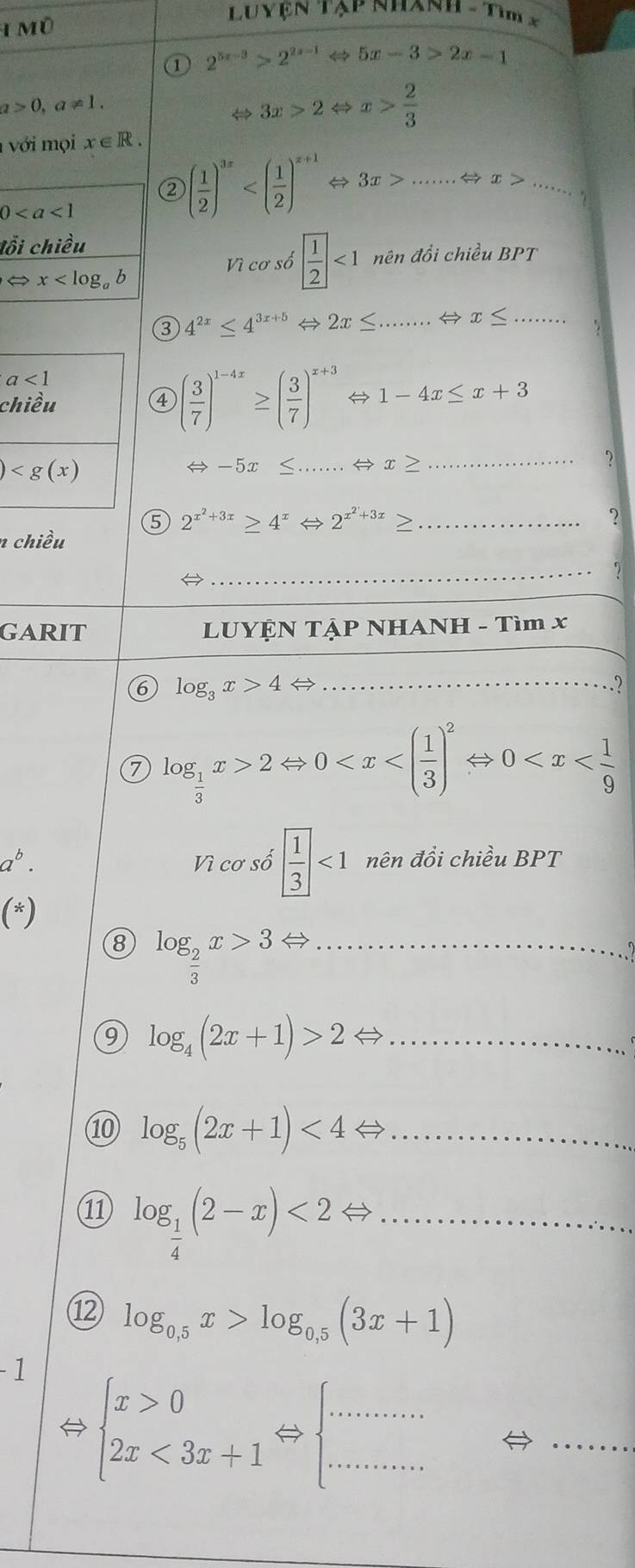 Luyện Tạp Nhanh - Tìm x
IMO
① 2^(5x-3)>2^(2x-1) 5x-3>2x-1
a>0,a!= 1.
⇔ 3x>2 ⇔ x> 2/3 
với mọi x∈ R.
② ( 1/2 )^3x....... _ x> _
0
lồi chiều
Vì cơ số  1/2 <1</tex> nên đồi chiều BPT
x
③ 4^(2x)≤ 4^(3x+5)Leftrightarrow 2x≤ . _ Rightarrow x≤ ...
a<1</tex>
chiều ④ ( 3/7 )^1-4x≥ ( 3/7 )^x+3  1-4x≤ x+3
)
- 5x _ x≥ _?
⑤ 2^(x^2)+3x≥ 4^xLeftrightarrow 2^(x^2)+3x≥ _
?
n chiều
→
_
GARIT  LUYỆN TẠP NHANH - Tìm x
6 log _3x>4 _
7 log _ 1/3 x>2Leftrightarrow 0
a^b. Vì cơ số  1/3 <1</tex> nên đồi chiều BPT
(*)
8 log _ 2/3 x>3Leftrightarrow _
9 log _4(2x+1)>2Leftrightarrow _
⑩ log _5(2x+1)<4Leftrightarrow _
⑪ log _ 1/4 (2-x)<2Leftrightarrow _
⑫ log _0.5x>log _0.5(3x+1)
- 1
 beginarrayl x>0 2x<3x+1endarray. Leftrightarrow beginarrayl ............ .......endarray.
_