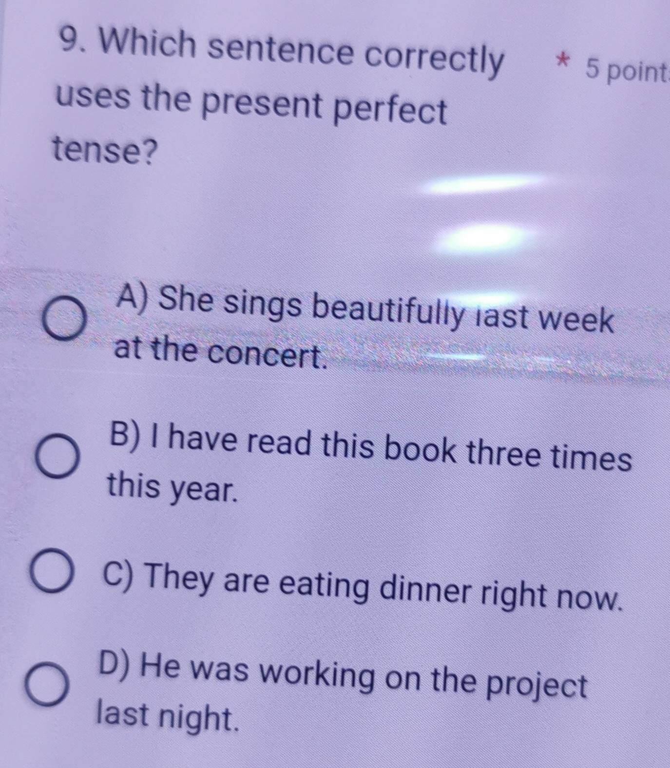 Which sentence correctly * 5 point
uses the present perfect
tense?
A) She sings beautifully last week
at the concert.
B) I have read this book three times
this year.
C) They are eating dinner right now.
D) He was working on the project
last night.