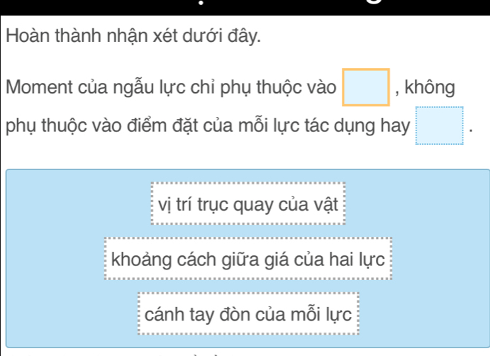 Hoàn thành nhận xét dưới đây.
Moment của ngẫu lực chỉ phụ thuộc vào □ , không
phụ thuộc vào điểm đặt của mỗi lực tác dụng hay □.
vị trí trục quay của vật
khoảng cách giữa giá của hai lực
cánh tay đòn của mỗi lực