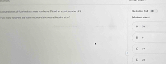 cuctions
A neutral atom of fluorine has a mass number of 19 and an atomic number of 9. Elimination Tool
How many neutrons are in the nucleus of the neutral fluorine atom? Select one answer
A 10
B 9
C 19
H
D 28