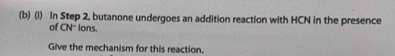 In Step 2, butanone undergoes an addition reaction with HCN in the presence 
of CN- ions. 
Give the mechanism for this reaction.