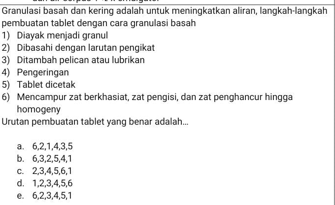 Granulasi basah dan kering adalah untuk meningkatkan aliran, langkah-langkah
pembuatan tablet dengan cara granulasi basah
1) Diayak menjadi granul
2) Dibasahi dengan larutan pengikat
3) Ditambah pelican atau lubrikan
4) Pengeringan
5) Tablet dicetak
6) Mencampur zat berkhasiat, zat pengisi, dan zat penghancur hingga
homogeny
Urutan pembuatan tablet yang benar adalah...
a. 6, 2, 1, 4, 3, 5
b. 6, 3, 2, 5, 4, 1
c. 2, 3, 4, 5, 6, 1
d. 1, 2, 3, 4, 5, 6
e. 6, 2, 3, 4, 5, 1