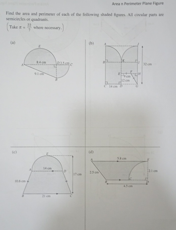 Area n Perimeter Plane Figure 
Find the area and perimeter of each of the following shaded figures. All circular parts are 
semicircles or quadrants. 
Take π = 22/7  where necessary. 
(a) (b) A J
B 
1
32 cm
F 
E 9 cm C H
12 cm
C 14 cm D G
(d)