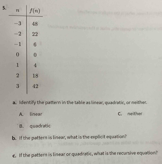 Identify the pattern in the table as linear, quadratic, or neither.
A. linear C. neither
B. quadratic
b. If the pattern is linear, what is the explicit equation?
c. If the pattern is linear or quadratic, what is the recursive equation?