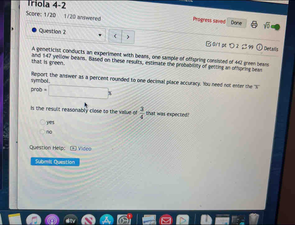 Triola 4-2
Score: 1/20 1/20 answered
Progress saved Done sqrt(0) 
Question 2
< > 0/1 pt つ 2 2 99 ①Details
A geneticist conducts an experiment with beans, one sample of offspring consisted of 442 green beans
that is green.
and 147 yellow beans. Based on these results, estimate the probability of getting an offspring bean
Report the answer as a percent rounded to one decimal place accuracy. You need not enter the ''' X ''
symbol.
prob =□ %
Is the result reasonably close to the value of  3/4  that was expected?
yes
no
Question Help: Vídeo
Submit Question