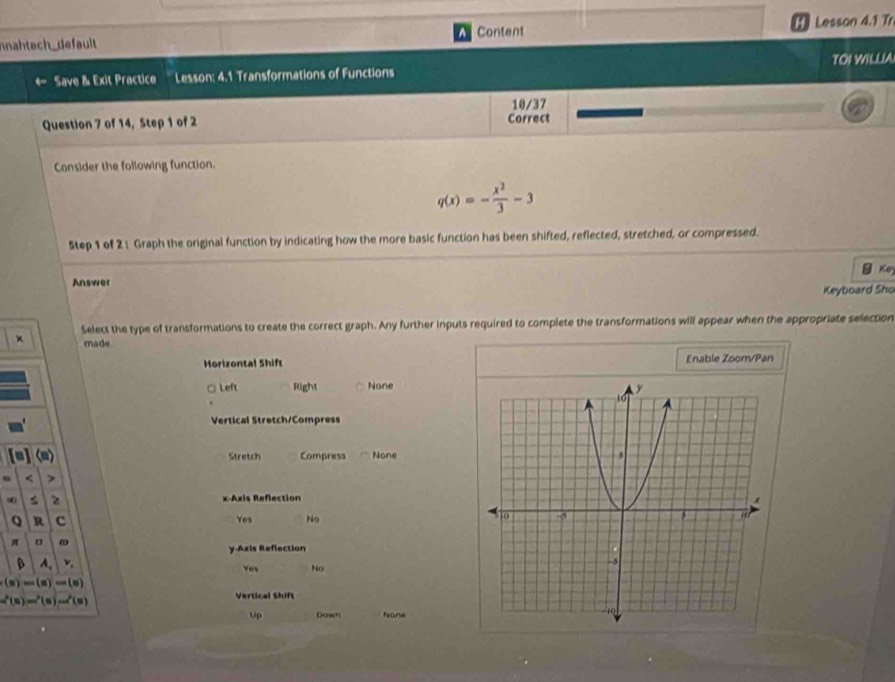 nahtech_default Content [ ] Lesson 4.1 Tr
Save & Exit Practice Lesson: 4.1 Transformations of Functions TOI WILLIA
10/37
Question 7 of 14, Step 1 of 2 Correct
Consider the following function.
q(x)=- x^2/3 -3
5tep 1 of 2 1 Graph the original function by indicating how the more basic function has been shifted, reflected, stretched, or compressed.
Key
Answer
Keyboard Sho
× Select the type of transformations to create the correct graph. Any further inputs required to complete the transformations will appear when the appropriate selection
made 
Horizontal Shift Enable Zoom/Pan
□ Left Right None
Vertical Stretch/Compress
Stretch Compress None
<
<tex>z x-Axis Reflection
Q R c Yes No
π σ
y.Axis Reflection
A. v, Yen No
(x)=(x)
2(5)-(5)=7(
Vertical Shift
Up Down hone