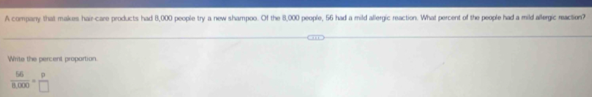 A company that makes hair-care products had 8,000 people try a new shampoo. Of the 8,000 people, 56 had a mild allergic reaction. What percent of the people had a mild allergic reaction?
Write the percent proportion.
 66/8,000 = p/□  