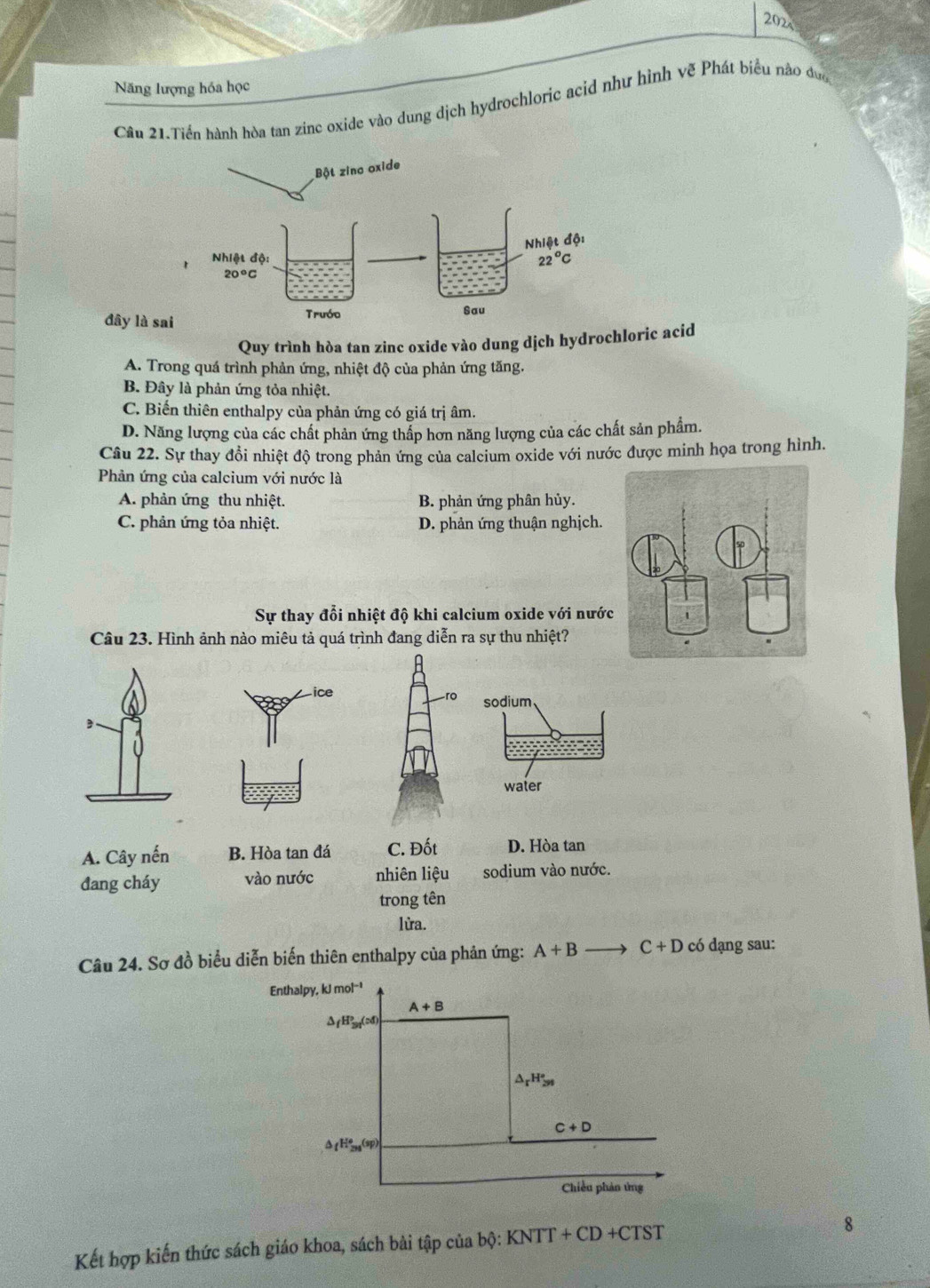 202
Năng lượng hóa học
Câu 21.Tiến hành hòa tan zinc oxide vào dung dịch hydrochloric acid như hình vẽ Phát biểu nào đưc
đây là sa
Quy trình hòa tan zinc oxide vào dung dịch hydrochloric acid
A. Trong quá trình phản ứng, nhiệt độ của phản ứng tăng.
B. Đây là phản ứng tỏa nhiệt.
C. Biến thiên enthalpy của phản ứng có giá trị âm.
D. Năng lượng của các chất phản ứng thấp hơn năng lượng của các chất sản phẩm.
Câu 22. Sự thay đổi nhiệt độ trong phản ứng của calcium oxide với nước được minh họa trong hình.
Phản ứng của calcium với nước là
A. phản ứng thu nhiệt. B. phản ứng phân hủy.
C. phản ứng tỏa nhiệt. D. phản ứng thuận nghịch.
Sự thay đổi nhiệt độ khi calcium oxide với nước
Câu 23. Hình ảnh nào miêu tả quá trình đang diễn ra sự thu nhiệt?
ro sodium
water
A. Cây nến B. Hòa tan đá C. Đốt D. Hòa tan
đang cháy vào nước nhiên liệu sodium vào nước.
trong tên
lừa.
Câu 24. Sơ đồ biểu diễn biến thiên enthalpy của phản ứng: A+B to C+D có dạng sau:
Enthalpy, kJmol^(-1)
A+B
△ _fH_(3n)^p(:d
△ _rH_(3n)°
C+D
△ _fH_(2n)°(sp)
Chiều phản ứừng
Kết hợp kiến thức sách giáo khoa, sách bài tập của b_0: KNTT+CD+CTST
8