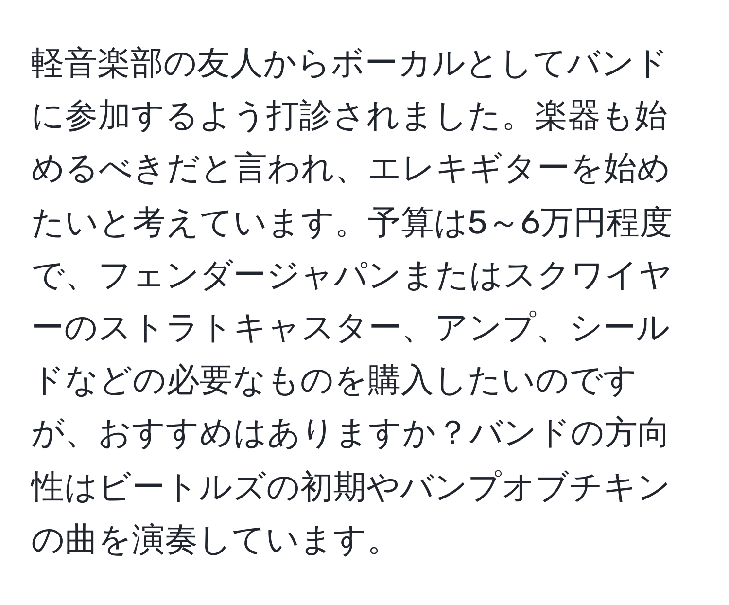 軽音楽部の友人からボーカルとしてバンドに参加するよう打診されました。楽器も始めるべきだと言われ、エレキギターを始めたいと考えています。予算は5～6万円程度で、フェンダージャパンまたはスクワイヤーのストラトキャスター、アンプ、シールドなどの必要なものを購入したいのですが、おすすめはありますか？バンドの方向性はビートルズの初期やバンプオブチキンの曲を演奏しています。