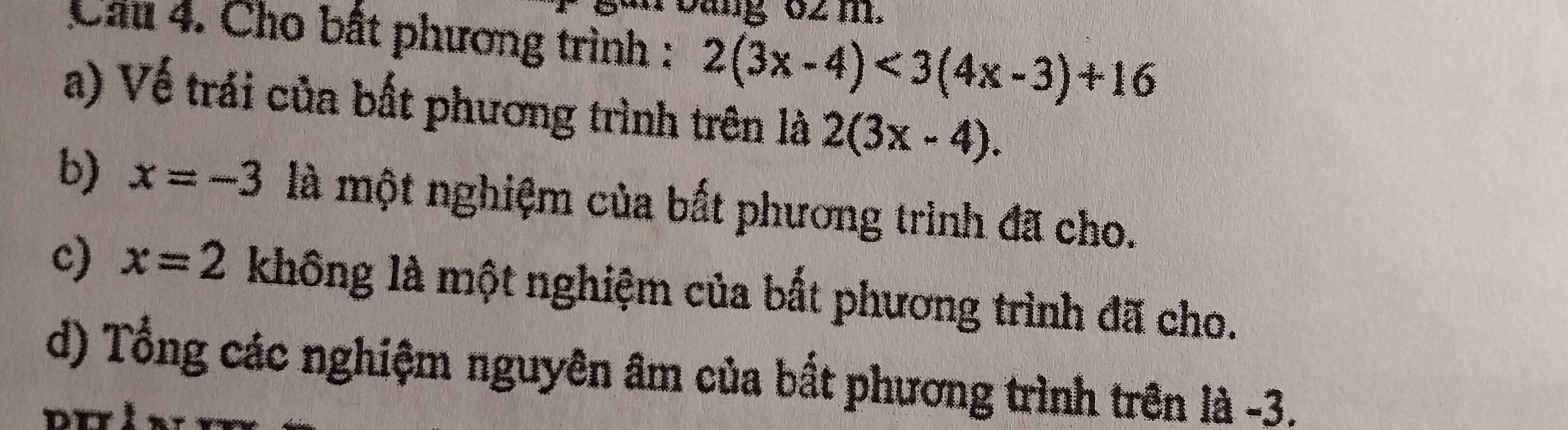 ug 02 m. 
Cầu 4. Cho bất phương trình : 2(3x-4)<3(4x-3)+16
a) Vế trải của bất phương trình trên là 2(3x-4). 
b) x=-3 là một nghiệm của bất phương trình đã cho. 
c) x=2 khhat ong là một nghiệm của bất phương trình đã cho. 
d) Tổng các nghiệm nguyên âm của bất phương trình trên là -3.