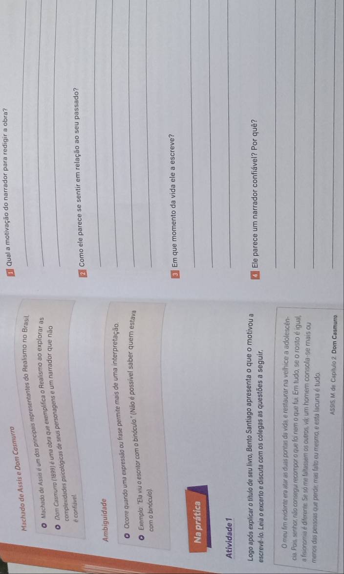 Qual a motivação do narrador para redigir a obra? 
_ 
Machado de Assís e Dom Casmurro 
Machado de Assis é um dos princípais representantes do Realismo no Brasil_ 
Dom Casmurro (1899) é uma obra que exemplífica o Realismo ao explorar as 
complexidades psicológicas de seus personagens e um narrador que não_ 
é confiável. 
2 Como ele parece se sentir em relação ao seu passado? 
_ 
_ 
Ambiguidade 
_ 
Ocorre quando uma expressão ou frase permite mais de uma interpretação 
Exemplo: "Ela viu o escritor com o binóculo." (Não é possível saber quem estava 
cam o binóculo). 
_ 
Em que momento da vida ele a escreve? 
Na prática 
_ 
_ 
Atividade 1 
_ 
Logo após explicar o título de seu livro, Bento Santiago apresenta o que o motivou a 
escrevê-lo. Leia o excerto e discuta com os colegas as questões a seguir. Ele parece um narrador confiável? Por quê? 
_ 
O meu fim evidente era atar as duas pontas da vida, e restaurar na velhice a adolescên- 
cia. Pois, senhor, não consegui recompor o que foi nem o que fui. Em tudo, se o rosto é igual,_ 
a fisionomia é diferente. Se só me faltassem os outros, vá; um homem consola-se mais ou 
menos das pessoas que perde; mas falto eu mesmo, e esta lacuna é tudo._ 
ASSIS; M. de. Capítulo 2. Dom Casmurro 
_
