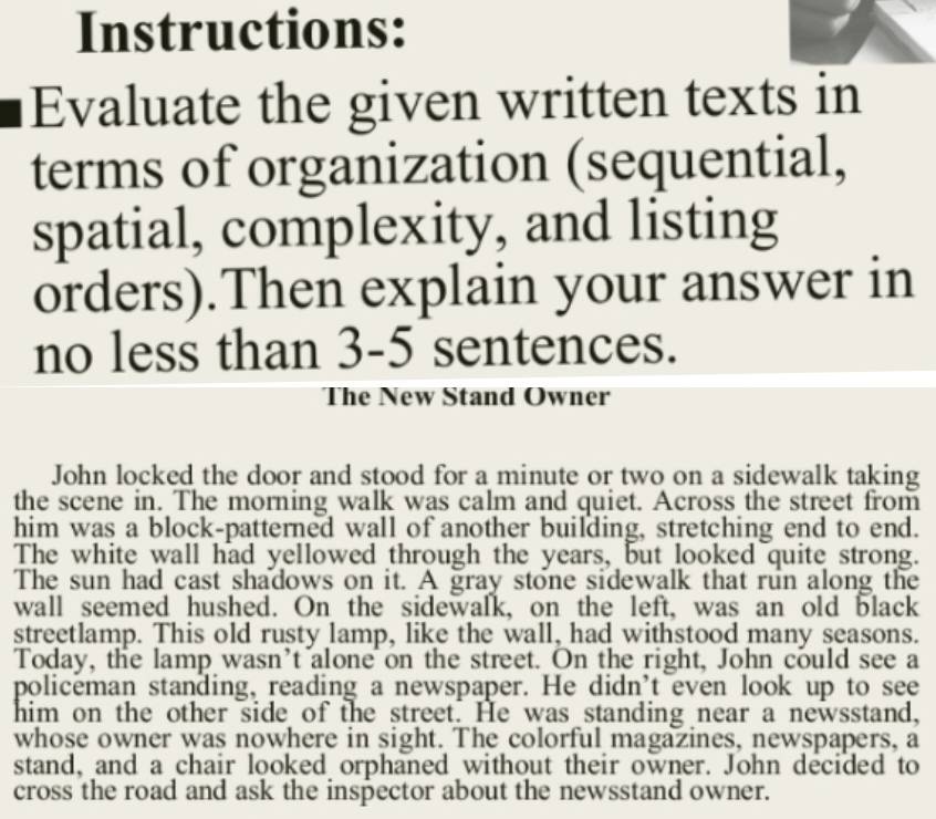 Instructions: 
Evaluate the given written texts in 
terms of organization (sequential, 
spatial, complexity, and listing 
orders).Then explain your answer in 
no less than 3 -5 sentences. 
The New Stand Owner 
John locked the door and stood for a minute or two on a sidewalk taking 
the scene in. The morning walk was calm and quiet. Across the street from 
him was a block-patterned wall of another building, stretching end to end. 
The white wall had yellowed through the years, but looked quite strong. 
The sun had cast shadows on it. A gray stone sidewalk that run along the 
wall seemed hushed. On the sidewalk, on the left, was an old black 
streetlamp. This old rusty lamp, like the wall, had withstood many seasons. 
Today, the lamp wasn't alone on the street. On the right, John could see a 
policeman standing, reading a newspaper. He didn't even look up to see 
him on the other side of the street. He was standing near a newsstand, 
whose owner was nowhere in sight. The colorful magazines, newspapers, a 
stand, and a chair looked orphaned without their owner. John decided to 
cross the road and ask the inspector about the newsstand owner.