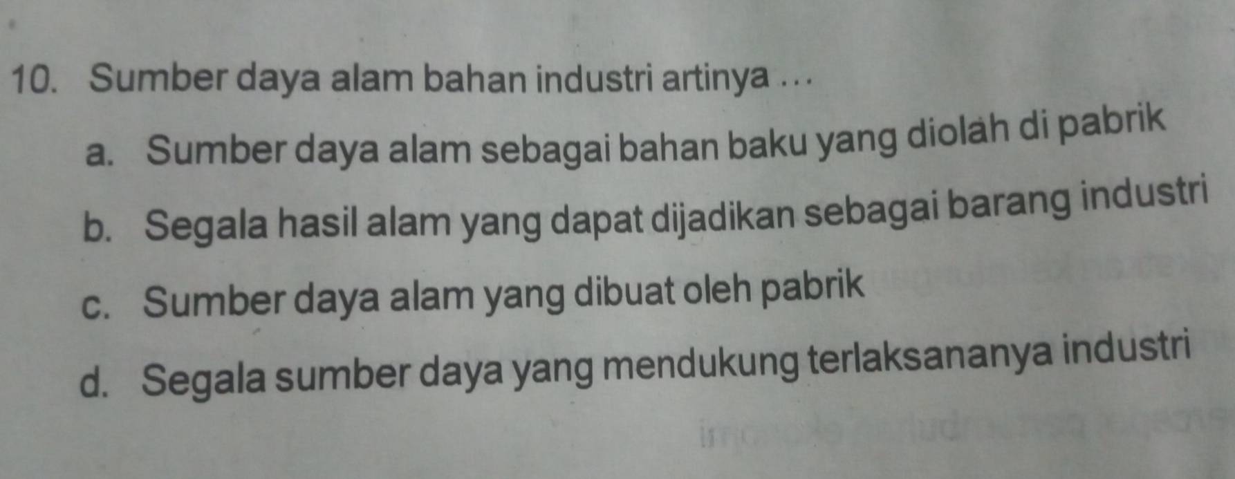 Sumber daya alam bahan industri artinya
a. Sumber daya alam sebagai bahan baku yang diolah di pabrik
b. Segala hasil alam yang dapat dijadikan sebagai barang industri
c. Sumber daya alam yang dibuat oleh pabrik
d. Segala sumber daya yang mendukung terlaksananya industri