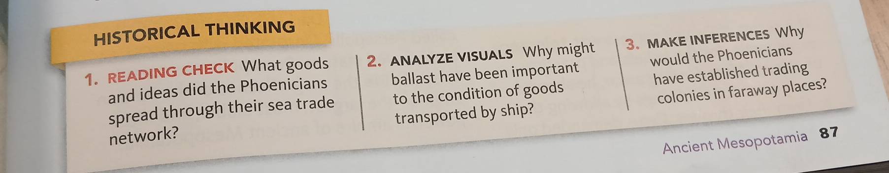 HISTORICAL THINKING 
1. READING CHECK What goods 2. ANALYZE VISUALS Why might 3. MAKE INFERENCES Why 
and ideas did the Phoenicians ballast have been important would the Phoenicians 
spread through their sea trade to the condition of goods have established trading 
network? transported by ship? colonies in faraway places? 
Ancient Mesopotamia 87