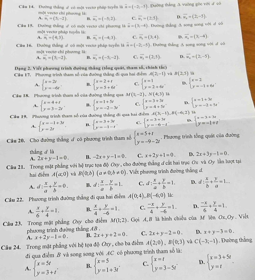 Đường thắng đ có một vectơ pháp tuyển là vector n=(-2;-5) Đường thẳng Δ vuông góc với đ có
một vectơ chỉ phương là:
A. overline u_1=(5;-2). B. overline u_2=(-5;2). C. overline u_3=(2;5). D. overline u_4=(2;-5).
Câu 15. Đường thắng đ có một vectơ chi phương là vector u=(3;-4). Đường thẳng Δ song song với đ có
một vectơ pháp tuyển là:
A. overline n_1=(4;3). B. overline n_2=(-4;3). C. overline n_3=(3;4). D. vector n_4=(3;-4).
Câu 16. Đường thắng đ có một vectơ pháp tuyển là vector n=(-2;-5).  Đường thầng Δ song song với đ có
một vectơ chỉ phương là:
A, overline u_1=(5;-2). B. vector u_2=(-5;-2). C. overline u_3=(2;5). D. vector u_4=(2;-5).
Dạng 2, Viết phương trình đường thắng (tổng quát, tham số, chính tắc)
Cầu 17. Phương trình tham số của đường thắng đi qua hai điểm A(2;-1) và B(2;5) là
A. beginarrayl x=2t y=-6tendarray. . B. beginarrayl x=2+t y=5+6tendarray. . C. beginarrayl x=1 y=2+6tendarray. . D. beginarrayl x=2 y=-1+6tendarray. .
Cầu 18. Phương trình tham số của đường thẳng qua M(1;-2),N(4;3)la
A. beginarrayl x=4+t y=3-2tendarray. . B. beginarrayl x=1+5t y=-2-3tendarray. . C. beginarrayl x=3+3t y=4+5tendarray. . D. beginarrayl x=1+3t y=-2+5tendarray. .
Cầu 19. Phương trình tham số của đường thẳng đi qua hai điểm A(3;-1),B(-6;2) là
A. beginarrayl x=-1+3t y=2tendarray. . B. beginarrayl x=3+3t y=-1-tendarray. . C. beginarrayl x=3+3t y=-6-tendarray. . D. beginarrayl x=3+3t y=-1+tendarray. .
Câu 20. Cho đường thẳng đ có phương trình tham số beginarrayl x=5+t y=-9-2tendarray.. Phương trình tổng quát của đường
thẳng d là
A. 2x+y-1=0. B. -2x+y-1=0. C. x+2y+1=0. D. 2x+3y-1=0.
Câu 21. Trong mặt phẳng với hệ trục tọa độ Oxy , cho đường thẳng ở cắt hai trục Ox và Oy lần lượt tại
hai điểm A(a;0) và B(0;b)(a!= 0;b!= 0). Viết phương trình đường thẳng d.
A. 1: : x/a + y/b =0. B. d: x/a - y/b =1. C. d: x/a + y/b =1. D. d: x/b + y/a =1..
Câu 22. Phương trình đường thẳng đi qua hai điểm A(0;4),B(-6;0) là:
A.  x/6 + y/4 =1. B.  x/4 + y/-6 =1. C.  (-x)/4 + y/-6 =1. D.  (-x)/6 + y/4 =1.
Câu 23. Trong mặt phẳng Oxy cho điểm M(1;2). Gọi A,B là hình chiếu của M lên Ox,Oy . Viết
phương trình đường thẳng AB .
A. x+2y-1=0. B. 2x+y+2=0. C. 2x+y-2=0. D. x+y-3=0.
Câu 24. Trong mặt phẳng với hệ tọa độ Oxy , cho ba điểm A(2;0),B(0;3) và C(-3;-1). Đường thẳng
đi qua điểm B và song song với AC có phương trình tham số là:
A. beginarrayl x=5t y=3+tendarray. . B. beginarrayl x=5 y=1+3tendarray. . C. beginarrayl x=t y=3-5tendarray. . D. beginarrayl x=3+5t y=tendarray. .