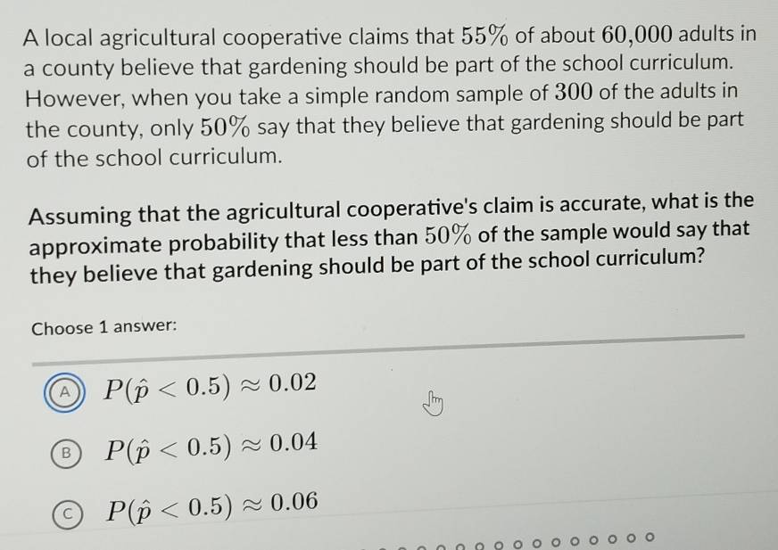 A local agricultural cooperative claims that 55% of about 60,000 adults in
a county believe that gardening should be part of the school curriculum.
However, when you take a simple random sample of 300 of the adults in
the county, only 50% say that they believe that gardening should be part
of the school curriculum.
Assuming that the agricultural cooperative's claim is accurate, what is the
approximate probability that less than 50% of the sample would say that
they believe that gardening should be part of the school curriculum?
Choose 1 answer:
A P(hat p<0.5)approx 0.02
P(hat p<0.5)approx 0.04
C P(hat p<0.5)approx 0.06