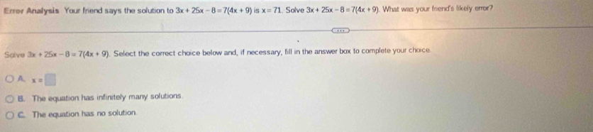 Errer Analysis Your friend says the solution to 3x+25x-8=7(4x+9) is x=71. Solve 3x+25x-8=7(4x+9). What was your friend's likely error?
Salve 3x+25x-8=7(4x+9). Select the correct choice below and, if necessary, fill in the answer box to complete your choice
A. x=□
B. The equation has infinitely many solutions.
C. The equation has no solution