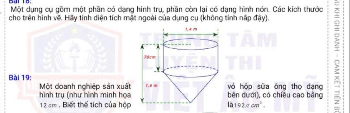 Bai 18. 
Một dụng cụ gồm một phần có dạng hình trụ, phần còn lại có dạng hình nón. Các kích thước 
cho trên hình vẽ. Hãy tính diện tích mặt ngoài của dụng cụ (không tính nãp đậy). 
Bài 19: 
Một doanh nghiệp sản xuấtvỏ hộp sữa ông thọ dạng 
hình trụ (như hình minh họabên dưới), có chiều cao bằng
12 cm. Biết thể tích của hộp là 192π cm^3.