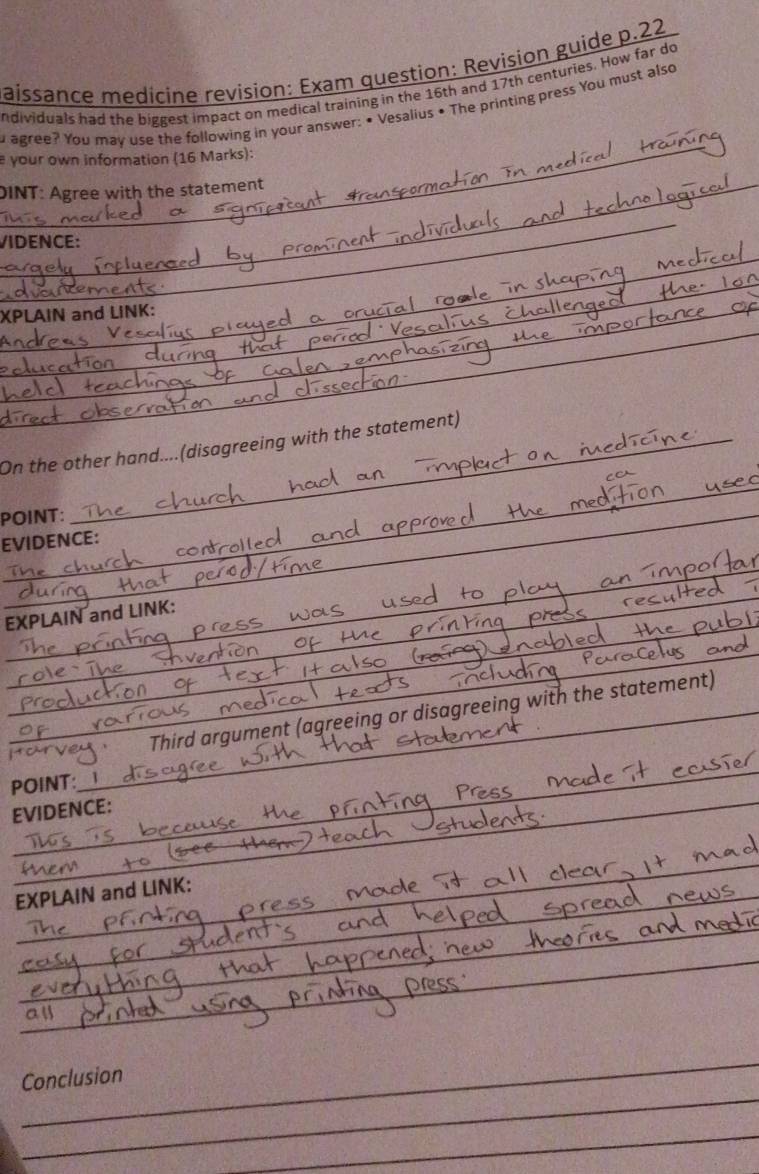 aissance medícine revision: Exam question: Revision guide p.22 
ndividuals had the biggest impact on medical training in the 16th and 17th centuries. How far do 
_ 
agree? You may use the following in your answer: • Vesalius • The printing press You must also 
your own information (16 Marks): 
_DINT: Agree with the statement 
_ 
/IDENCE: 
_ 
_ 
XPLAIN and LiNK: 
_ 
_ 
_ 
On the other hand....(disagreeing with the statement) 
_ 
POINT: 
EVIDENCE: 
_ 
_ 
EXPLAIN and LINK: 
_ 
Third argument (agreeing or disagreeing with the statement) 
_ 
POINT: 
_ 
EVIDENCE: 
_ 
_ 
EXPLAIN and LINK: 
_ 
_ 
_ 
_ 
_ 
_ 
Conclusion 
_