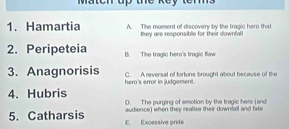 Maten up the key terms
1. Hamartia A. The moment of discovery by the tragic hero that
they are responsible for their downfall 
2. Peripeteia
B. The tragic hero's tragic flaw
3. Anagnorisis C. A reversal of fortune brought about because of the
hero's error in judgement.
4. Hubris
D. The purging of emotion by the tragic hero (and
5. Catharsis
audience) when they realise their downfall and fate
E. Excessive pride