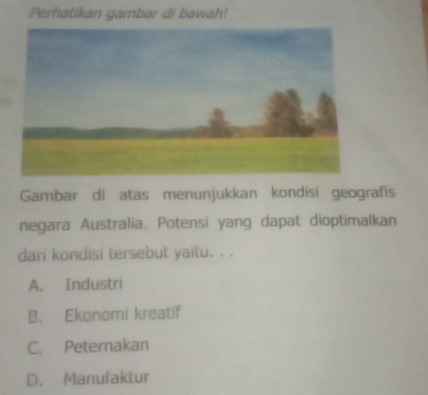 Perhatikan gambar di bawah!
Gambar di atas menunjukkan kondisi geografis
negara Australia. Potensi yang dapat dioptimalkan
dari kondisi tersebut yaitu. . .
A. Industri
B. Ekonomi kreatif
C. Peternakan
D. Manufaktur