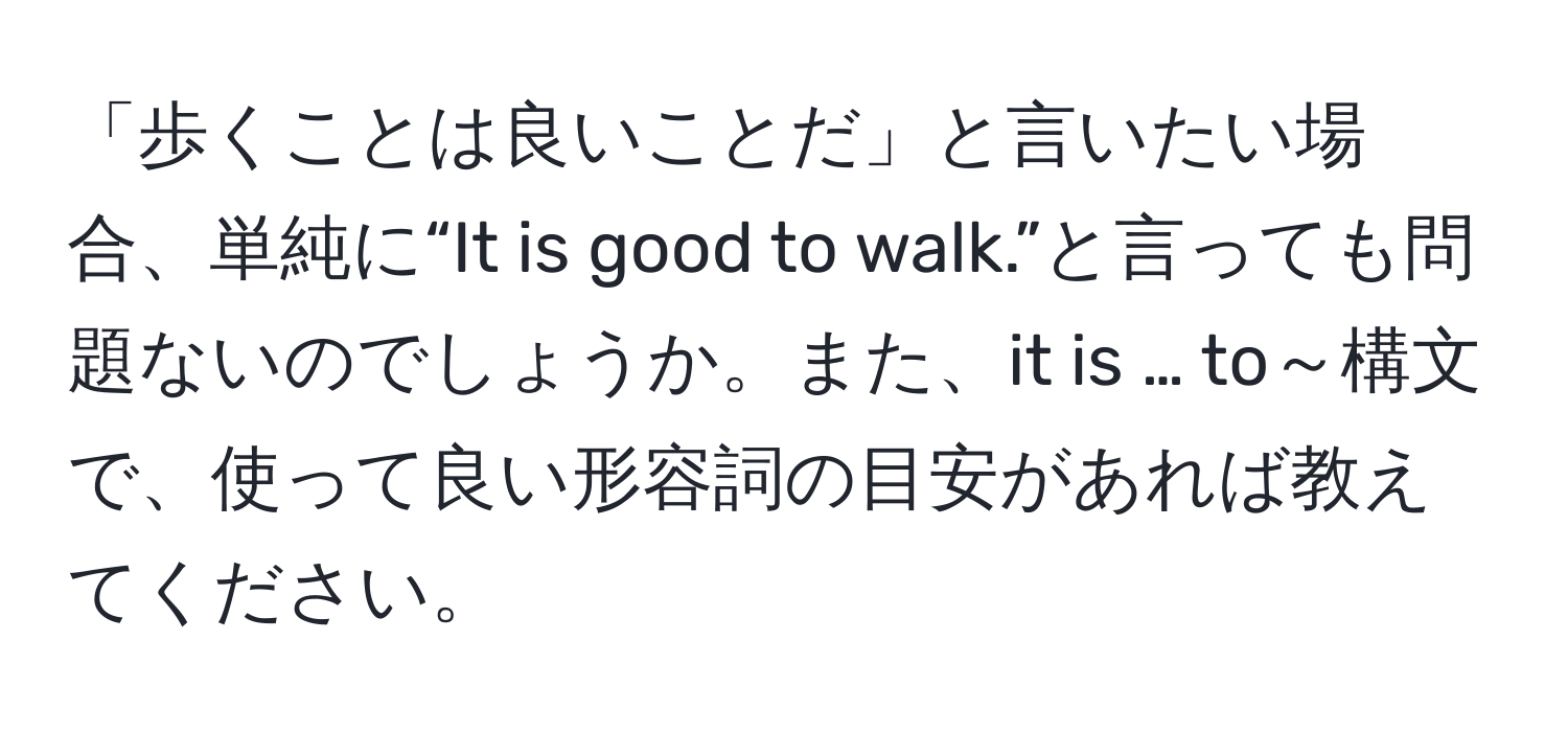 「歩くことは良いことだ」と言いたい場合、単純に“It is good to walk.”と言っても問題ないのでしょうか。また、it is … to～構文で、使って良い形容詞の目安があれば教えてください。