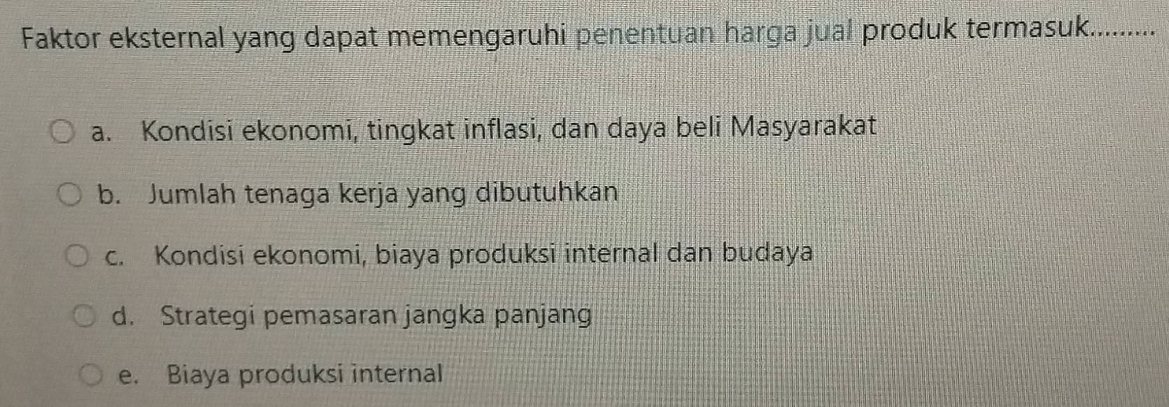 Faktor eksternal yang dapat memengaruhi penentuan harga jual produk termasuk..........
a. Kondisi ekonomi, tingkat inflasi, dan daya beli Masyarakat
b. Jumlah tenaga kerja yang dibutuhkan
c. Kondisi ekonomi, biaya produksi internal dan budaya
d. Strategi pemasaran jangka panjang
e. Biaya produksi internal