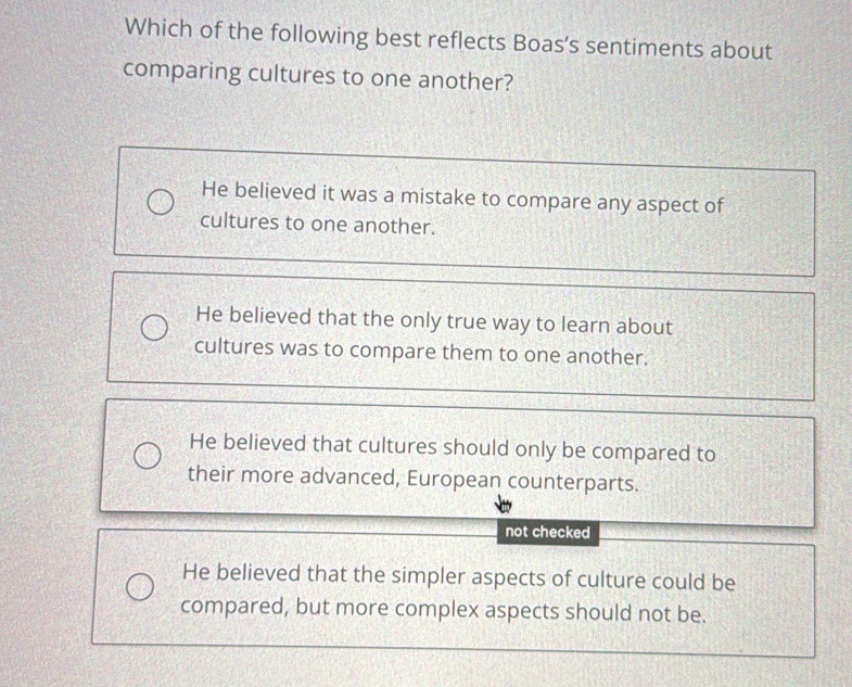 Which of the following best reflects Boas's sentiments about
comparing cultures to one another?
He believed it was a mistake to compare any aspect of
cultures to one another.
He believed that the only true way to learn about
cultures was to compare them to one another.
He believed that cultures should only be compared to
their more advanced, European counterparts.
not checked
He believed that the simpler aspects of culture could be
compared, but more complex aspects should not be.